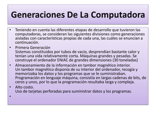 Generaciones De La Computadora
• Teniendo en cuenta las diferentes etapas de desarrollo que tuvieron las
computadoras, se consideran las siguientes divisiones como generaciones
aisladas con características propias de cada una, las cuáles se enuncian a
continuación.
• Primera Generación
Sistemas constituidos por tubos de vacío, desprendían bastante calor y
tenían una vida relativamente corta. Máquinas grandes y pesadas. Se
construye el ordenador ENIAC de grandes dimensiones (30 toneladas)
• Almacenamiento de la información en tambor magnético interior.
Un tambor magnético disponía de su interior del ordenador, recogía y
memorizaba los datos y los programas que se le suministraban.
Programación en lenguaje máquina, consistía en largas cadenas de bits, de
ceros y unos, por lo que la programación resultaba larga y compleja.
• Alto costo.
Uso de tarjetas perforadas para suministrar datos y los programas.
•
 