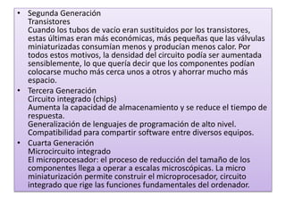 • Segunda Generación
Transistores
Cuando los tubos de vacío eran sustituidos por los transistores,
estas últimas eran más económicas, más pequeñas que las válvulas
miniaturizadas consumían menos y producían menos calor. Por
todos estos motivos, la densidad del circuito podía ser aumentada
sensiblemente, lo que quería decir que los componentes podían
colocarse mucho más cerca unos a otros y ahorrar mucho más
espacio.
• Tercera Generación
Circuito integrado (chips)
Aumenta la capacidad de almacenamiento y se reduce el tiempo de
respuesta.
Generalización de lenguajes de programación de alto nivel.
Compatibilidad para compartir software entre diversos equipos.
• Cuarta Generación
Microcircuito integrado
El microprocesador: el proceso de reducción del tamaño de los
componentes llega a operar a escalas microscópicas. La micro
miniaturización permite construir el microprocesador, circuito
integrado que rige las funciones fundamentales del ordenador.
 