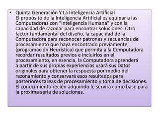 • Quinta Generación Y La Inteligencia Artificial
El propósito de la Inteligencia Artificial es equipar a las
Computadoras con "Inteligencia Humana" y con la
capacidad de razonar para encontrar soluciones. Otro
factor fundamental del diseño, la capacidad de la
Computadora para reconocer patrones y secuencias de
procesamiento que haya encontrado previamente,
(programación Heurística) que permita a la Computadora
recordar resultados previos e incluirlos en el
procesamiento, en esencia, la Computadora aprenderá
a partir de sus propias experiencias usará sus Datos
originales para obtener la respuesta por medio del
razonamiento y conservará esos resultados para
posteriores tareas de procesamiento y toma de decisiones.
El conocimiento recién adquirido le servirá como base para
la próxima serie de soluciones.
 