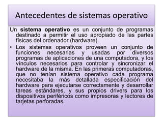Antecedentes de sistemas operativo
Un sistema operativo es un conjunto de programas
destinado a permitir el uso apropiado de las partes
físicas del ordenador (hardware).
• Los sistemas operativos proveen un conjunto de
funciones necesarias y usadas por diversos
programas de aplicaciones de una computadora, y los
vínculos necesarios para controlar y sincronizar el
hardware de la misma. En las primeras computadoras,
que no tenían sistema operativo cada programa
necesitaba la más detallada especificación del
hardware para ejecutarse correctamente y desarrollar
tareas estándares, y sus propios drivers para los
dispositivos periféricos como impresoras y lectores de
tarjetas perforadas.
 