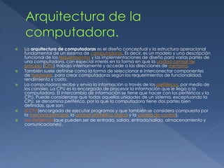  La arquitectura de computadoras es el diseño conceptual y la estructura operacional
fundamental de un sistema de computadoras. Es decir, es un modelo y una descripción
funcional de los requerimientos y las implementaciones de diseño para varias partes de
una computadora, con especial interés en la forma en que la unidad central de
proceso (CPU) trabaja internamente y accede a las direcciones de memoria.
 También suele definirse como la forma de seleccionar e interconectar componentes
de hardware, para crear computadoras según los requerimientos de funcionalidad,
rendimiento y costo.
 La computadora recibe y envía la información a través de los periféricos, por medio de
los canales. La CPU es la encargada de procesar la información que le llega a la
computadora. El intercambio de información se tiene que hacer con los periféricos y la
CPU. Puede considerarse que todas aquellas unidades de un sistema, exceptuando la
CPU, se denomina periférico, por lo que la computadora tiene dos partes bien
definidas, que son:
 El CPU(encargada de ejecutar programas y que también se considera compuesta por
la memoria principal, la unidad aritmético lógica y la unidad de control),
 Los Perifericos(que pueden ser de entrada, salida, entrada/salida, almacenamiento y
comunicaciones).
 