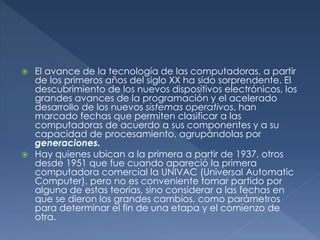  El avance de la tecnología de las computadoras, a partir
de los primeros años del siglo XX ha sido sorprendente. El
descubrimiento de los nuevos dispositivos electrónicos, los
grandes avances de la programación y el acelerado
desarrollo de los nuevos sistemas operativos, han
marcado fechas que permiten clasificar a las
computadoras de acuerdo a sus componentes y a su
capacidad de procesamiento, agrupándolas por
generaciones.
 Hay quienes ubican a la primera a partir de 1937, otros
desde 1951 que fue cuando apareció la primera
computadora comercial la UNIVAC (Universal Automatic
Computer), pero no es conveniente tomar partido por
alguna de estas teorías, sino considerar a las fechas en
que se dieron los grandes cambios, como parámetros
para determinar el fin de una etapa y el comienzo de
otra.
 