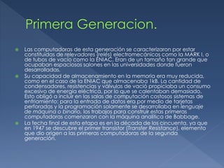  Las computadoras de esta generación se caracterizaron por estar
constituidas de relevadores (relés) electromecánicos como la MARK I, o
de tubos de vacío como la ENIAC. Eran de un tamaño tan grande que
ocupaban espaciosos salones en las universidades donde fueron
desarrolladas.
 Su capacidad de almacenamiento en la memoria era muy reducida,
como en el caso de la ENIAC que almacenaba 1kB. La cantidad de
condensadores, resistencias y válvulas de vació propiciaba un consumo
excesivo de energía eléctrica, por lo que se calentaban demasiado.
Esto obligó a incluir en las salas de computación costosos sistemas de
enfriamiento; para la entrada de datos era por medio de tarjetas
perforadas y la programación solamente se desarrollaba en lenguaje
de máquina o binario, los trabajos para construir estas primeras
computadoras comenzaron con la máquina analítica de Babbage.
 La fecha final de esta etapa es en la década de los cincuenta, ya que
en 1947 se descubre el primer transistor (Transfer Resistance), elemento
que dio origen a las primeras computadoras de la segunda
generación.
 