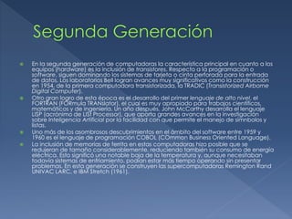  En la segunda generación de computadoras la característica principal en cuanto a los
equipos (hardware) es la inclusión de transistores. Respecto a la programación o
software, siguen dominando los sistemas de tarjeta o cinta perforada para la entrada
de datos. Los laboratorios Bell logran avances muy significativos como la construcción
en 1954, de la primera computadora transistorizada, la TRADIC (Transistorized Airborne
Digital Computer).
 Otro gran logro de esta época es el desarrollo del primer lenguaje de alto nivel, el
FORTRAN (FORmula TRANslator), el cual es muy apropiado para trabajos científicos,
matemáticos y de ingeniería. Un año después, John McCarthy desarrolla el lenguaje
LISP (acrónimo de LISt Processor), que aporta grandes avances en la investigación
sobre Inteligencia Artificial por la facilidad con que permite el manejo de símnbolos y
listas.
 Uno más de los asombrosos descubrimientos en el ámbito del software entre 1959 y
1960 es el lenguaje de programación COBOL (COmmon Business Oriented Language).
 La inclusión de memorias de ferrita en estas computadoras hizo posible que se
redujeran de tamaño considerablemente, reduciendo también su consumo de energía
eléctrica. Esto significó una notable baja de la temperatura y, aunque necesitaban
todavía sistemas de enfriamiento, podían estar más tiempo operando sin presentar
problemas. En esta generación se construyen las supercomputadoras Remington Rand
UNIVAC LARC, e IBM Stretch (1961).
 