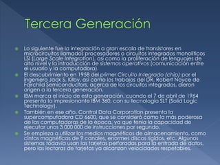 Lo siguiente fue la integración a gran escala de transistores en
microcircuitos llamados procesadores o circuitos integrados monolíticos
LSI (Large Scale Integration), así como la proliferación de lenguajes de
alto nivel y la introducción de sistemas operativos (comunicación entre
el usuario y la computadora).
 El descubrimiento en 1958 del primer Circuito Integrado (chip) por el
ingeniero Jack S. Kilby, así como los trabajos del DR. Robert Noyce de
Fairchild Semiconductors, acerca de los circuitos integrados, dieron
origen a la tercera generación.
 IBM marca el inicio de esta generación, cuando el 7 de abril de 1964
presenta la impresionante IBM 360, con su tecnología SLT (Solid Logic
Technology).
 También en ese año, Control Data Corporation presenta la
supercomputadora CD 6600, que se consideró como la más poderosa
de las computadoras de la época, ya que tenía la capacidad de
ejecutar unos 3 000 000 de instrucciones por segundo.
 Se empieza a utilizar los medios magnéticos de almacenamiento, como
cintas magnéticas de 9 canales, enormes discos rígidos, etc. Algunos
sistemas todavía usan las tarjetas perforadas para la entrada de datos,
pero las lectoras de tarjetas ya alcanzan velocidades respetables.
 