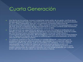 Una fecha en la cual de manera inobjetable todos están de acuerdo, e el final de la
tercera generación marcado claramente por la aparición del primer microprocesador.
En 1971, Intel Corporation, que era una pequeña compañía fabricante de
semiconductores ubicada en Silicon Valley, presenta el primer microprocesador o Chip
de 4 bit, que en un espacio de aproximadamente 4 x 5 mm contenía 2250 transistores.
Este primer microprocesador fue bautizado como el 4004.
 Esta generación se caracterizó por grandes avances tecnológicos realizados en un
tiempo uy corto. En 1977 aparecen las primeras microcomputadoras, entre las cuales,
las mas famosas fueron las fabricadas por Apple Computer, Radio Shack y
Commodore Business Machines. IBM se integra al mercado de las microcomputadoras
con su Personal Computer; se incluyo un sistema operativo estandarizado, el MS-DOS
(MicroSoft Disk Operating System).
 Los sistemas operativos han alcanzado un notable desarrollo, sobre todo por la
posibilidad de generar gráficosa grandes velocidades, lo cual permite utilizar las
interfaces gráficas de usuario, que son pantallas con ventanas, iconos y menús
desplegables que facilitan las tareas de comunicación entre el usuario y la
computadora, tales como la selección de comandos del sistema operativo para
realizar operaciones de copiado o formato con una simple pulsación de cualquier
botón del ratón (mouse) sobre uno de los iconos o menús.
 