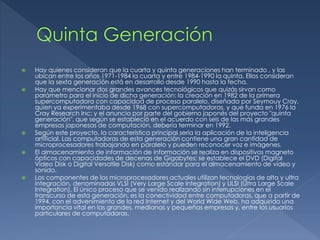  Hay quienes consideran que la cuarta y quinta generaciones han terminado , y las
ubican entre los años 1971-1984 la cuarta y entre 1984-1990 la quinta. Ellos consideran
que la sexta generación está en desarrollo desde 1990 hasta la fecha.
 Hay que mencionar dos grandes avances tecnológicos que quizás sirvan como
parámetro para el inicio de dicha generación: la creación en 1982 de la primera
supercomputadora con capacidad de proceso paralelo, diseñada por Seymouy Cray,
quien ya experimentaba desde 1968 con supercomputadoras, y que funda en 1976 la
Cray Research Inc; y el anuncio por parte del gobierno japonés del proyecto "quinta
generación", que según se estableció en el acuerdo con seis de las más grandes
empresas japonesas de computación, debería terminar en 1992.
 Según este proyecto, la característica principal sería la aplicación de la inteligencia
artificial. Las computadoras de esta generación contiene una gran cantidad de
microprocesadores trabajando en paralelo y pueden reconocer voz e imágenes.
 El almacenamiento de información de información se realiza en dispositivos magneto
ópticos con capacidades de decenas de Gigabytes; se establece el DVD (Digital
Video Disk o Digital Versatile Disk) como estándar para el almacenamiento de vídeo y
sonido.
 Los componentes de los microprocesadores actuales utilizan tecnologías de alta y ultra
integración, denominadas VLSI (Very Large Scale Integration) y ULSI (Ultra Large Scale
Integration). El único proceso que se venido realizando sin interrupciones en el
transcurso de esta generación, es la conectividad entre computadoras, que a partir de
1994, con el advenimiento de la red Internet y del World Wide Web, ha adquirido una
importancia vital en las grandes, medianas y pequeñas empresas y, entre los usuarios
particulares de computadoras.
 