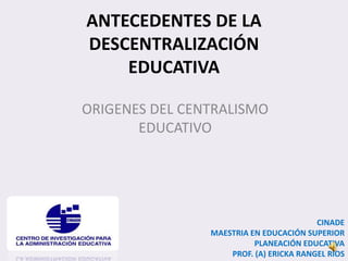 ANTECEDENTES DE LA
DESCENTRALIZACIÓN
EDUCATIVA
ORIGENES DEL CENTRALISMO
EDUCATIVO
CINADE
MAESTRIA EN EDUCACIÓN SUPERIOR
PLANEACIÓN EDUCATIVA
PROF. (A) ERICKA RANGEL RIOS
 