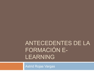 ANTECEDENTES DE LA
FORMACIÓN E-
LEARNING
Astrid Rojas Vargas
 