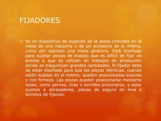 FIJADORES
 Es un dispositivo de sujeción de la pieza colocada en la
mesa de una maquina o de un accesorio de la misma,
como por ejemplo una mesa giratoria. Está diseñado
para sujetar piezas de trabajo que es difícil de fijar en
prensa o que se utilizan en trabajos de producción
donde se maquinizan grandes cantidades. El fijador debe
de estar diseñado para que las piezas idénticas, cuando
estén sujetas en el mismo, queden posicionadas exactas
y con firmeza. Las piezas pueden posicionarse mediante
topes, como pernos, tiras o tornillos prisioneros, y estar
sujetas a abrazaderas, placas de seguro de leva o
tornillos de fijación.
 