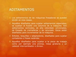 ADITAMENTOS
 Los aditamentos de las máquinas fresadoras se pueden
dividir en tres clases.
 Aquellos diseñados para sujetar aditamentos especiales;
se sujetan al husillo una columna de la máquina. Son
aditamentos verticales, de alta velocidad, universales,
de fresado de cremalleras y de ranurado. Estos están
diseñados para incrementar de la máquina.
 Árboles, boquillas y adaptadores, diseñados para sujetar
cortadores o fresas estándar.
 Aquellos diseñados para sujetar a la pieza de trabajo
como por ejemplo una prensa, mesa giratoria y un
cabezal intercambiador o divisor.
 
