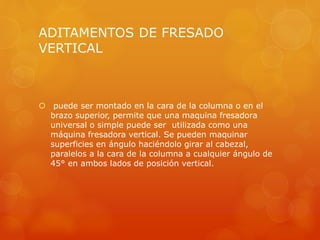 ADITAMENTOS DE FRESADO
VERTICAL
 puede ser montado en la cara de la columna o en el
brazo superior, permite que una maquina fresadora
universal o simple puede ser utilizada como una
máquina fresadora vertical. Se pueden maquinar
superficies en ángulo haciéndolo girar al cabezal,
paralelos a la cara de la columna a cualquier ángulo de
45° en ambos lados de posición vertical.
 