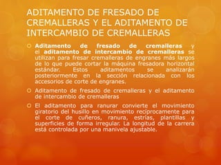ADITAMENTO DE FRESADO DE
CREMALLERAS Y EL ADITAMENTO DE
INTERCAMBIO DE CREMALLERAS
 Aditamento de fresado de cremalleras y
el aditamento de intercambio de cremalleras se
utilizan para fresar cremalleras de engranes más largos
de lo que puede cortar la máquina fresadora horizontal
estándar. Estos aditamentos se analizarán
posteriormente en la sección relacionada con los
accesorios de corte de engranes.
 Aditamento de fresado de cremalleras y el aditamento
de intercambio de cremalleras
 El aditamento para ranurar convierte el movimiento
giratorio del husillo en movimiento recíprocamente para
el corte de cuñeros, ranura, estrías, plantillas y
superficies de forma irregular. La longitud de la carrera
está controlada por una manivela ajustable.
 