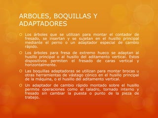 ARBOLES, BOQUILLAS Y
ADAPTADORES
 Los árboles que se utilizan para montar el contador de
fresado, se insertan y se sujetan en el husillo principal
mediante el perno o un adaptador especial de cambio
rápido.
 Los árboles para fresa de extremo hueco se adaptan al
husillo principal o al husillo del aditamento vertical. Estos
dispositivos permiten el fresado de caras vertical y
horizontalmente.
 Las boquillas adaptadoras se utilizan para montar brocas u
otras herramientas de vástago cónico en el husillo principal
de la máquina, o el husillo del aditamento vertical.
 Un adaptador de cambio rápido montado sobre el husillo
permite operaciones como el taladro, tornado interno y
fresado sin cambiar la puesta o punto de la pieza de
trabajo.
 