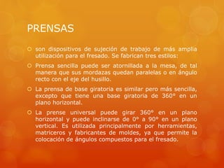 PRENSAS
 son dispositivos de sujeción de trabajo de más amplia
utilización para el fresado. Se fabrican tres estilos:
 Prensa sencilla puede ser atornillada a la mesa, de tal
manera que sus mordazas quedan paralelas o en ángulo
recto con el eje del husillo.
 La prensa de base giratoria es similar pero más sencilla,
excepto que tiene una base giratoria de 360° en un
plano horizontal.
 La prense universal puede girar 360° en un plano
horizontal y puede inclinarse de 0° a 90° en un plano
vertical. Es utilizada principalmente por herramientas,
matriceros y fabricantes de moldes, ya que permite la
colocación de ángulos compuestos para el fresado.
 