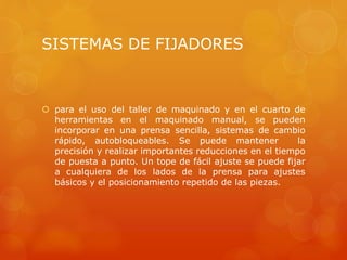 SISTEMAS DE FIJADORES
 para el uso del taller de maquinado y en el cuarto de
herramientas en el maquinado manual, se pueden
incorporar en una prensa sencilla, sistemas de cambio
rápido, autobloqueables. Se puede mantener la
precisión y realizar importantes reducciones en el tiempo
de puesta a punto. Un tope de fácil ajuste se puede fijar
a cualquiera de los lados de la prensa para ajustes
básicos y el posicionamiento repetido de las piezas.
 