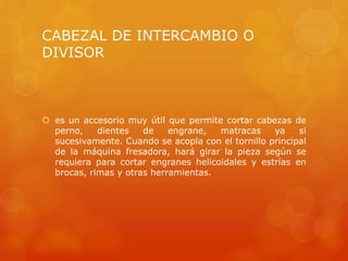 CABEZAL DE INTERCAMBIO O
DIVISOR
 es un accesorio muy útil que permite cortar cabezas de
perno, dientes de engrane, matracas ya si
sucesivamente. Cuando se acopla con el tornillo principal
de la máquina fresadora, hará girar la pieza según se
requiera para cortar engranes helicoidales y estrías en
brocas, rimas y otras herramientas.
 