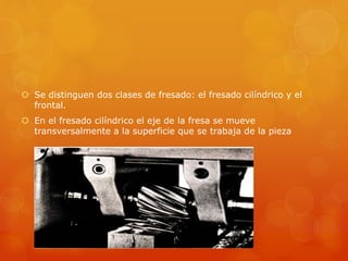  Se distinguen dos clases de fresado: el fresado cilíndrico y el
frontal.
 En el fresado cilíndrico el eje de la fresa se mueve
transversalmente a la superficie que se trabaja de la pieza
 