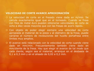 VELOCIDAD DE CORTE AVANCE APROXIMACIÓN
 La velocidad de corte en el fresado viene dada en m/min. Se
calcula exactamente igual que en el torneado. Cuando se fresa
con filos de metal duro pueden obtenerse velocidades de corte de
ocho a diez veces mayores que con las fresas de acero rápido.
 Con objeto de poder elegir siempre una velocidad de corte
apropiada al material de la pieza y al diámetro de la fresa, puede
variarse el número de revoluciones del husillo portafresa entre
límites muy amplios.
 El avance está relacionado con la velocidad de corte cuando viene
dado en mm/min. Frecuentemente también viene dado en
mm/diente de la fresa. Hay que elegir el avance de tal modo que
cada diente, según sea el material, arranque en el desbaste de
0,1 a 0,3 mm y en el alisado de 0,02 a 0,2 mm.
 