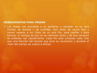 HERRAMIENTAS PARA FRESAR
 Las fresas van provistas e su periferia, o también en su cara
frontal, de dientes o de cuchillas. Son útiles de varios filos y
tienen respeto a los útiles de un solo filo, para cepillar y para
tornear, la ventaja de que no se calienten tanto y de que tampoco
se embotan tan rápidamente. Cada filo está cortando nada más
que una fracción del tiempo que dura su revolución y durante el
resto del tiempo se vuelva a enfriar.
 