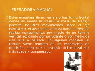 FRESADORA MANUAL
 Estas máquinas tienen un eje o husillo horizontal
donde se monta la fresa. La mesa de trabajo
permite los tres movimientos sobre el eje
cartesiano. El avance de la pieza hacia la fresa se
realiza manualmente, por medio de un tornillo
vertical accionado por un volante o por medio de
una leva o palanca. En algunos modelos, el
tornillo viene provisto de un rodamiento de
precisión, para que el traslado del cabezal sea
más suave y compensado.
 