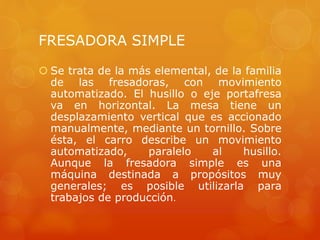 FRESADORA SIMPLE
 Se trata de la más elemental, de la familia
de las fresadoras, con movimiento
automatizado. El husillo o eje portafresa
va en horizontal. La mesa tiene un
desplazamiento vertical que es accionado
manualmente, mediante un tornillo. Sobre
ésta, el carro describe un movimiento
automatizado, paralelo al husillo.
Aunque la fresadora simple es una
máquina destinada a propósitos muy
generales; es posible utilizarla para
trabajos de producción.
 