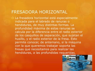 FRESADORA HORIZONTAL
 La fresadora horizontal está especialmente
indicada para el labrado de ranuras o
hendiduras, de muy distintas formas. La
profundidad máxima de estas ranuras se
calcula por la diferencia entre el radio exterior
de los casquillos de separación, que sujetan el
husillo, y el radio exterior de la fresa. Esto
permite conocer, de antemano, si la máquina
con la que queremos trabajar soporta las
fresas que necesitamos para realizar las
hendiduras, a las profundidas requeridas.
 