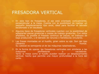 FRESADORA VERTICAL
 En este tipo de fresadoras, el eje está orientado verticalmente,
perpendicular a la mesa. Cuenta con la posibilidad de realizar un
pequeño desplazamiento tipo axial, ideal para facilitar el labrado
escalonado o en escalada.
 Algunos tipos de fresadoras verticales cuentan con la posibilidad de
adaptarles piezas giratorias o mesas de trabajo giratorias. Con estos
añadidos, es posible el fresado continuo de piezas, en trabajos de
baja producción, y el labrado de ranuras o hendiduras circulares.
 Las fresas montadas en el husillo, giran sobre su eje. Son del tipo
cilíndrico frontal.
Su cabezal es semejante al de las máquinas taladradoras.
 En la forma de operar, las fresadoras verticales son similares a las
máquinas perfiladoras o vaciadoras.
Tanto la mesa como el husillo pueden realizar un desplazamiento
vertical; hecho que permite una mayor profundidad a la hora del
corte.
 