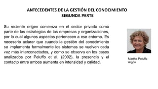 ANTECEDENTES DE LA GESTIÓN DEL CONOCIMIENTO
SEGUNDA PARTE
Su reciente origen comienza en el sector privado como
parte de las estrategias de las empresas y organizaciones,
por lo cual algunos aspectos pertenecen a ese entorno. Es
necesario aclarar que cuando la gestión del conocimiento
se implementa formalmente los sistemas se vuelven cada
vez más interconectados, y como se observa en los casos
analizados por Peluffo et al. (2002), la presencia y el
contacto entre ambos aumenta en intensidad y calidad.
Martha Peluffo
Argón
 