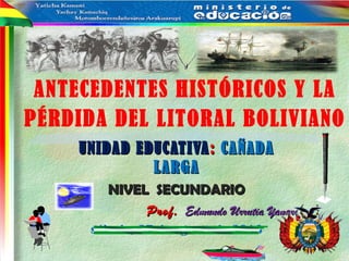 ANTECEDENTES HISTÓRICOS Y LA
PÉRDIDA DEL LITORAL BOLIVIANO
UNIDAD EDUCATIVAUNIDAD EDUCATIVA:: CAÑADACAÑADA
LARGALARGA
NIVEL SECUNDARIONIVEL SECUNDARIO
Prof.Prof. Edmundo Urrutia YanariEdmundo Urrutia Yanari
sábado, 27 de agosto de 2016
 