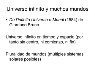 Universo infinito y muchos mundos
• De l’infinito Universo e Mundi (1584) de
  Giordano Bruno

Universo infinito en tiempo y espacio (por
 tanto sin centro, ni comienzo, ni fin)

Pluralidad de mundos (múltiples sistemas
  solares posibles)
 
