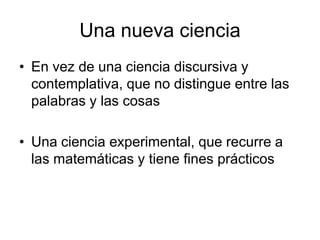 Una nueva ciencia
• En vez de una ciencia discursiva y
  contemplativa, que no distingue entre las
  palabras y las cosas

• Una ciencia experimental, que recurre a
  las matemáticas y tiene fines prácticos
 