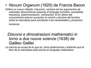 • Novum Organum (1620) de Francis Bacon
Define un nuevo método: inducción, rechazo de los argumentos de
  autoridad, desconfianza respecto al lenguaje corriente, causalidad
  mecánica, experimentación, verificación. El fin último del
  conocimiento está en aumentar el control y dominio del hombre
  sobre la naturaleza para someterla a las necesidades y proyectos
   humanos.



 Discorsi e dimostrazioni mathematici in
 torno a due nuove scienze (1638) de
 Galileo Galilei
La ciencia se ocupa de lo que es, hace predicciones y entiende que el
   libro de la naturaleza está escrito en lenguaje matemático.
 