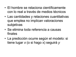 • El hombre se relaciona científicamente
  con lo real a través de medios técnicos
• Las cantidades y relaciones cuantitativas
  que emplea no implican valoraciones
  subjetivas
• Se elimina toda referencia a causas
  finales
• La predicción ocurre según el modelo: si
  tiene lugar x (o si hago x) seguirá y
 