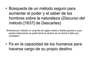 • Búsqueda de un método seguro para
  aumentar el poder y el saber de los
  hombres sobre la naturaleza (Discurso del
  método [1637] de Descartes)
“Entiendo por método un conjunto de reglas ciertas y fáciles gracias a cuya
  exacta observación se podrá tener la certeza de no tomar lo falso por
  verdadero”


• Fe en la capacidad de los humanos para
  hacerse cargo de su propio destino
 