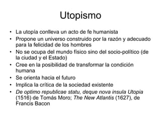 Utopismo
• La utopía conlleva un acto de fe humanista
• Propone un universo construido por la razón y adecuado
  para la felicidad de los hombres
• No se ocupa del mundo físico sino del socio-político (de
  la ciudad y el Estado)
• Cree en la posibilidad de transformar la condición
  humana
• Se orienta hacia el futuro
• Implica la crítica de la sociedad existente
• De optimo republicae statu, deque nova insula Utopia
  (1516) de Tomás Moro; The New Atlantis (1627), de
  Francis Bacon
 