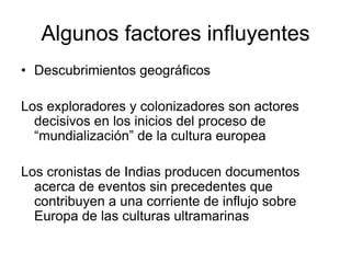 Algunos factores influyentes
• Descubrimientos geográficos

Los exploradores y colonizadores son actores
  decisivos en los inicios del proceso de
  “mundialización” de la cultura europea

Los cronistas de Indias producen documentos
  acerca de eventos sin precedentes que
  contribuyen a una corriente de influjo sobre
  Europa de las culturas ultramarinas
 