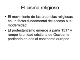 El cisma religioso
• El movimiento de las creencias religiosas
  es un factor fundamental del acceso a la
  modernidad
• El protestantismo emerge a partir 1517 y
  rompe la unidad cristiana de Occidente,
  partiendo en dos al continente europeo
 