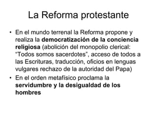 La Reforma protestante
• En el mundo terrenal la Reforma propone y
  realiza la democratización de la conciencia
  religiosa (abolición del monopolio clerical:
  “Todos somos sacerdotes”, acceso de todos a
  las Escrituras, traducción, oficios en lenguas
  vulgares rechazo de la autoridad del Papa)
• En el orden metafísico proclama la
  servidumbre y la desigualdad de los
  hombres
 