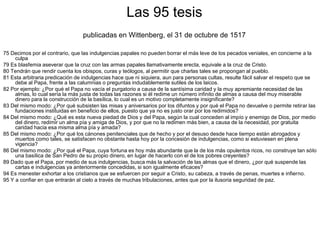 Las 95 tesis
                                 publicadas en Wittenberg, el 31 de octubre de 1517

75 Decimos por el contrario, que las indulgencias papales no pueden borrar el más leve de los pecados veniales, en concierne a la
     culpa
79 Es blasfemia aseverar que la cruz con las armas papales llamativamente erecta, equivale a la cruz de Cristo.
80 Tendrán que rendir cuenta los obispos, curas y teólogos, al permitir que charlas tales se propongan al pueblo.
81 Esta arbitraria predicación de indulgencias hace que ni siquiera, aun para personas cultas, resulte fácil salvar el respeto que se
     debe al Papa, frente a las calumnias o preguntas indudablemente sutiles de los laicos.
82 Por ejemplo: ¿Por qué el Papa no vacía el purgatorio a causa de la santísima caridad y la muy apremiante necesidad de las
     almas, lo cual sería la más justa de todas las razones si él redime un número infinito de almas a causa del muy miserable
     dinero para la construcción de la basílica, lo cual es un motivo completamente insignificante?
83 Del mismo modo: ¿Por qué subsisten las misas y aniversarios por los difuntos y por qué el Papa no devuelve o permite retirar las
     fundaciones instituidas en beneficio de ellos, puesto que ya no es justo orar por los redimidos?
84 Del mismo modo: ¿Qué es esta nueva piedad de Dios y del Papa, según la cual conceden al impío y enemigo de Dios, por medio
     del dinero, redimir un alma pía y amiga de Dios, y por que no la redimen más bien, a causa de la necesidad, por gratuita
     caridad hacia esa misma alma pía y amada?
85 Del mismo modo: ¿Por qué los cánones penitenciales que de hecho y por el desuso desde hace tiempo están abrogados y
     muertos como tales, se satisfacen no obstante hasta hoy por la concesión de indulgencias, como si estuviesen en plena
     vigencia?
86 Del mismo modo: ¿Por qué el Papa, cuya fortuna es hoy más abundante que la de los más opulentos ricos, no construye tan sólo
     una basílica de San Pedro de su propio dinero, en lugar de hacerlo con el de los pobres creyentes?
89 Dado que el Papa, por medio de sus indulgencias, busca más la salvación de las almas que el dinero, ¿por qué suspende las
     cartas e indulgencias ya anteriormente concedidas, si son igualmente eficaces?
94 Es menester exhortar a los cristianos que se esfuercen por seguir a Cristo, su cabeza, a través de penas, muertes e infierno.
95 Y a confiar en que entrarán al cielo a través de muchas tribulaciones, antes que por la ilusoria seguridad de paz.
 