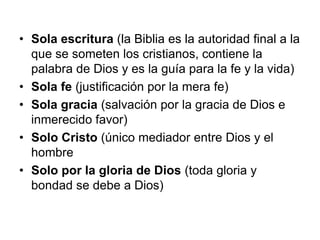 • Sola escritura (la Biblia es la autoridad final a la
  que se someten los cristianos, contiene la
  palabra de Dios y es la guía para la fe y la vida)
• Sola fe (justificación por la mera fe)
• Sola gracia (salvación por la gracia de Dios e
  inmerecido favor)
• Solo Cristo (único mediador entre Dios y el
  hombre
• Solo por la gloria de Dios (toda gloria y
  bondad se debe a Dios)
 