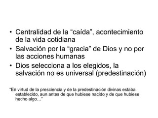 • Centralidad de la “caída”, acontecimiento
  de la vida cotidiana
• Salvación por la “gracia” de Dios y no por
  las acciones humanas
• Dios selecciona a los elegidos, la
  salvación no es universal (predestinación)

“En virtud de la presciencia y de la predestinación divinas estaba
   establecido, aun antes de que hubiese nacido y de que hubiese
   hecho algo…”
 