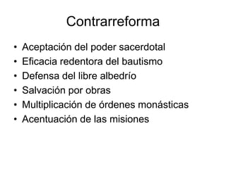 Contrarreforma
•   Aceptación del poder sacerdotal
•   Eficacia redentora del bautismo
•   Defensa del libre albedrío
•   Salvación por obras
•   Multiplicación de órdenes monásticas
•   Acentuación de las misiones
 