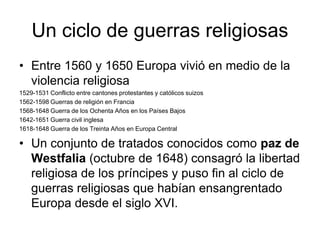 Un ciclo de guerras religiosas
• Entre 1560 y 1650 Europa vivió en medio de la
  violencia religiosa
1529-1531 Conflicto entre cantones protestantes y católicos suizos
1562-1598 Guerras de religión en Francia
1568-1648 Guerra de los Ochenta Años en los Países Bajos
1642-1651 Guerra civil inglesa
1618-1648 Guerra de los Treinta Años en Europa Central

• Un conjunto de tratados conocidos como paz de
  Westfalia (octubre de 1648) consagró la libertad
  religiosa de los príncipes y puso fin al ciclo de
  guerras religiosas que habían ensangrentado
  Europa desde el siglo XVI.
 