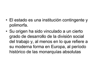 • El estado es una institución contingente y
  polimorfa.
• Su origen ha sido vinculado a un cierto
  grado de desarrollo de la división social
  del trabajo y, al menos en lo que refiere a
  su moderna forma en Europa, al período
  histórico de las monarquías absolutas
 