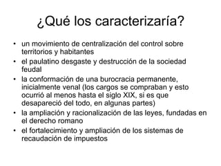 ¿Qué los caracterizaría?
• un movimiento de centralización del control sobre
  territorios y habitantes
• el paulatino desgaste y destrucción de la sociedad
  feudal
• la conformación de una burocracia permanente,
  inicialmente venal (los cargos se compraban y esto
  ocurrió al menos hasta el siglo XIX, si es que
  desapareció del todo, en algunas partes)
• la ampliación y racionalización de las leyes, fundadas en
  el derecho romano
• el fortalecimiento y ampliación de los sistemas de
  recaudación de impuestos
 