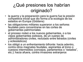 ¿Qué presiones los habrían
             originado?
• la guerra y la preparación para la guerra fue la presión
  competitiva inicial que dio forma a la ecología de los
  estados en Europa (Giddens)
• las obligaciones militares superaron a los señores
  feudales para concentrarse en las cortes de
  gobernantes patrimoniales
• el proceso rodeó a los nuevos gobernantes, o a los
  viejos gobernantes exitosos, de un cuerpo de
  administradores civiles, reclutado entre letrados (civiles
  y eclesiásticos)
• los obligó a un enfrentamiento bifronte: hacia adentro,
  contra otros magnates feudales, aspirantes al trono o
  cuerpos intermedios (concejos, parlamentos o “estados”,
  etc.); hacia afuera, contra invasores extranjeros
 