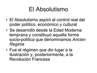 El Absolutismo
• El Absolutismo aspiró al control real del
  poder político, económico y cultural
• Se desarrolló desde la Edad Moderna
  temprana y constituyó aquella forma
  socio-política que denominamos Ancien
  Regime
• Fue el régimen que dio lugar a la
  Ilustración y, posteriormente, a la
  Revolución Francesa
 