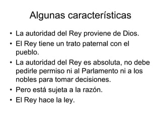 Algunas características
• La autoridad del Rey proviene de Dios.
• El Rey tiene un trato paternal con el
  pueblo.
• La autoridad del Rey es absoluta, no debe
  pedirle permiso ni al Parlamento ni a los
  nobles para tomar decisiones.
• Pero está sujeta a la razón.
• El Rey hace la ley.
 