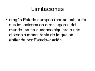Limitaciones
• ningún Estado europeo (por no hablar de
  sus imitaciones en otros lugares del
  mundo) se ha quedado siquiera a una
  distancia mensurable de lo que se
  entiende por Estado–nación
 